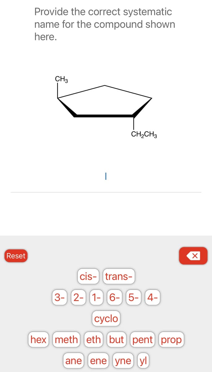 Reset
Provide the correct systematic
name for the compound shown
here.
CH3
I
CH₂CH3
cis-trans-
3- 2- 1- 6- 5- 4-
cyclo
hex meth eth but pent prop
(ane ene yne yl
X