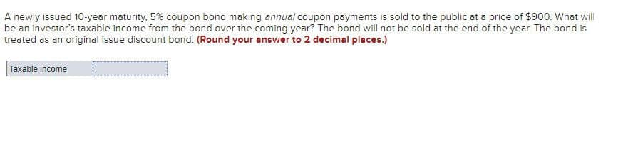 A newly issued 10-year maturity, 5% coupon bond making annual coupon payments is sold to the public at a price of $900. What will
be an investor's taxable income from the bond over the coming year? The bond will not be sold at the end of the year. The bond is
treated as an original issue discount bond. (Round your answer to 2 decimal places.)
Taxable income