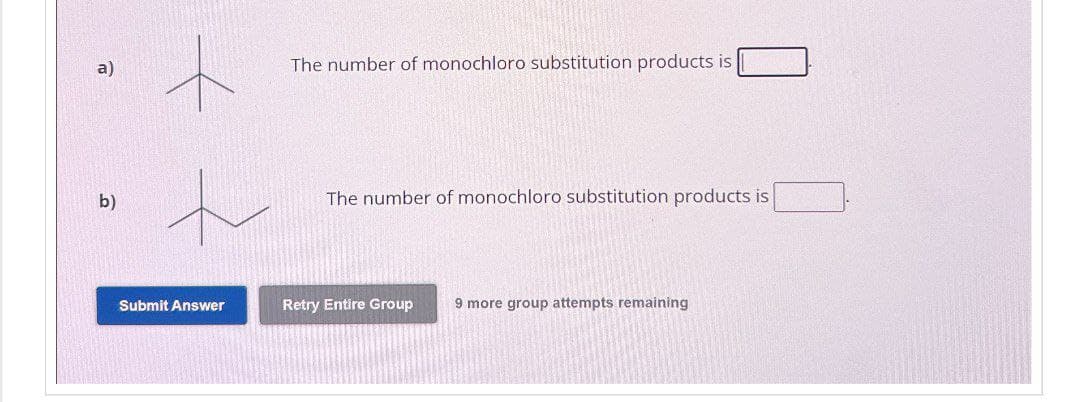 a)
The number of monochloro substitution products is
b)
The number of monochloro substitution products is
Submit Answer
Retry Entire Group 9 more group attempts remaining