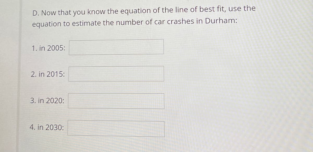 D. Now that you know the equation of the line of best fit, use the
equation to estimate the number of car crashes in Durham:
1. in 2005:
2. in 2015:
3. in 2020:
4. in 2030:
