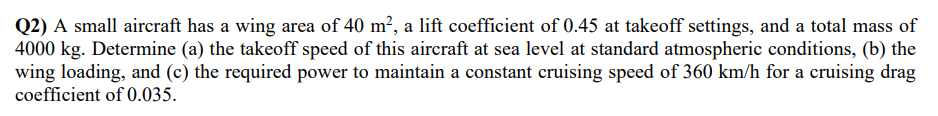 Q2) A small aircraft has a wing area of 40 m², a lift coefficient of 0.45 at takeoff settings, and a total mass of
4000 kg. Determine (a) the takeoff speed of this aircraft at sea level at standard atmospheric conditions, (b) the
wing loading, and (c) the required power to maintain a constant cruising speed of 360 km/h for a cruising drag
coefficient of 0.035.