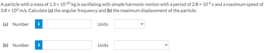 A particle with a mass of 1.3 x 10-20 kg is oscillating with simple harmonic motion with a period of 2.8 x 10-5 s and a maximum speed of
3.8 × 10° m/s. Calculate (a) the angular frequency and (b) the maximum displacement of the particle.
(a) Number
i
Units
(b) Number
i
Units
