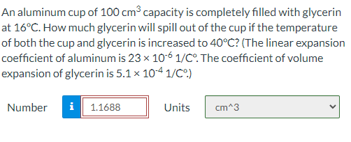 An aluminum cup of 100 cm capacity is completely filled with glycerin
at 16°C. How much glycerin will spill out of the cup if the temperature
of both the cup and glycerin is increased to 40°C? (The linear expansion
coefficient of aluminum is 23 x 10-6 1/C°. The coefficient of volume
expansion of glycerin is 5.1 x 104 1/CO)
Number
i
1.1688
Units
cm^3
