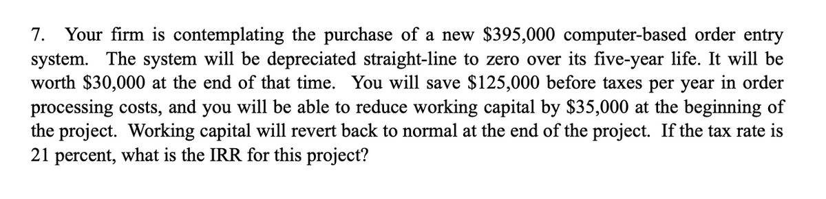 7. Your firm is contemplating the purchase of a new $395,000 computer-based order entry
system. The system will be depreciated straight-line to zero over its five-year life. It will be
worth $30,000 at the end of that time. You will save $125,000 before taxes per year in order
processing costs, and you will be able to reduce working capital by $35,000 at the beginning of
the project. Working capital will revert back to normal at the end of the project. If the tax rate is
21 percent, what is the IRR for this project?