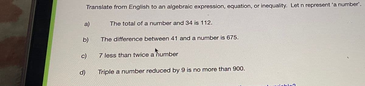 Translate from English to an algebraic expression, equation, or inequality. Let n represent 'a number'.
a)
The total of a number and 34 is 112.
b)
The difference between 41 and a number is 675.
c)
7 less than twice a number
d)
Triple a number reduced by 9 is no more than 900.
