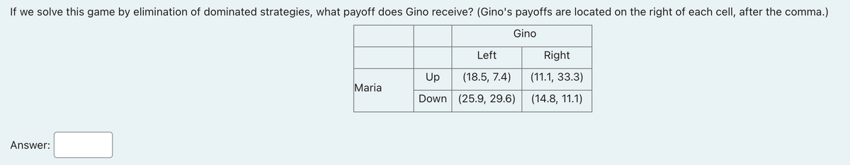 If we solve this game by elimination of dominated strategies, what payoff does Gino receive? (Gino's payoffs are located on the right of each cell, after the comma.)
Gino
Left
Right
Up
(18.5, 7.4)
(11.1, 33.3)
Maria
Down (25.9, 29.6)
(14.8, 11.1)
Answer:
