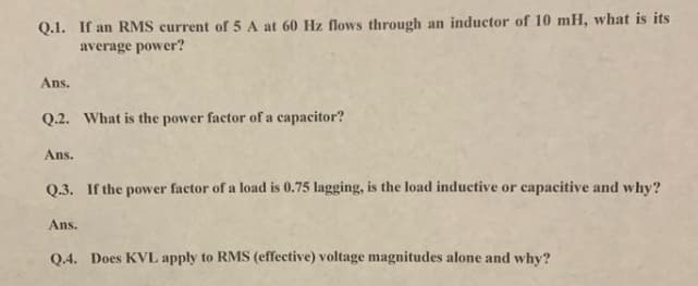 Q.I. If an RMS current of 5 A at 60 Hz flows through an inductor of 10 mH, what is its
average power?
Ans.
Q.2. What is the power factor of a capacitor?
Ans.
Q.3. If the power factor of a load is 0.75 lagging, is the load inductive or capacitive and why?
Ans.
Q.4. Does KVL apply to RMS (effective) voltage magnitudes alone and why?
