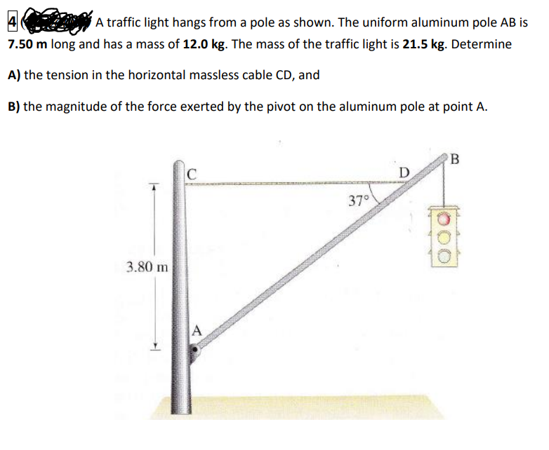 A traffic light hangs from a pole as shown. The uniform aluminum pole AB is
7.50 m long and has a mass of 12.0 kg. The mass of the traffic light is 21.5 kg. Determine
A) the tension in the horizontal massless cable CD, and
B) the magnitude of the force exerted by the pivot on the aluminum pole at point A.
B
C
D
37°
3.80 m
A
000