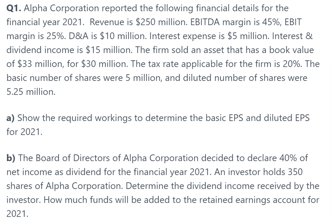 Q1. Alpha Corporation reported the following financial details for the
financial year 2021. Revenue is $250 million. EBITDA margin is 45%, EBIT
margin is 25%. D&A is $10 million. Interest expense is $5 million. Interest &
dividend income is $15 million. The firm sold an asset that has a book value
of $33 million, for $30 million. The tax rate applicable for the firm is 20%. The
basic number of shares were 5 million, and diluted number of shares were
5.25 million.
a) Show the required workings to determine the basic EPS and diluted EPS
for 2021.
b) The Board of Directors of Alpha Corporation decided to declare 40% of
net income as dividend for the financial year 2021. An investor holds 350
shares of Alpha Corporation. Determine the dividend income received by the
investor. How much funds will be added to the retained earnings account for
2021.
