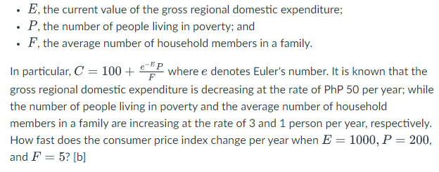 E, the current value of the gross regional domestic expenditure;
P, the number of people living in poverty; and
• F, the average number of household members in a family.
In particular, C = 100 +
-EP
where e denotes Euler's number. It is known that the
gross regional domestic expenditure is decreasing at the rate of PhP 50 per year; while
the number of people living in poverty and the average number of household
members in a family are increasing at the rate of 3 and 1 person per year, respectively.
How fast does the consumer price index change per year when E = 1000, P = 200,
and F = 5? [b]
