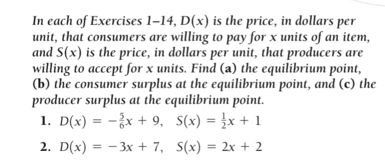 In each of Exercises 1-14, D(x) is the price, in dollars per
unit, that consumers are willing to pay for x units of an item,
and S(x) is the price, in dollars per unit, that producers are
willing to accept for x units. Find (a) the equilibrium point,
(b) the consumer surplus at the equilibrium point, and (c) the
producer surplus at the equilibrium point.
1. D(x) = −¾x + 9,
S(x) = ½ x + 1
2. D(x) = − 3x + 7,
S(x):
= 2x + 2
