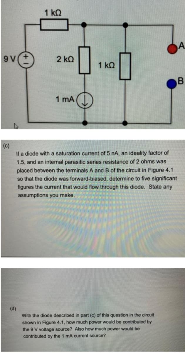 1 kQ
A.
9 V
2 kO
1 kQ
1 mA
(c)
If a diode with a saturation current of 5 nA, an ideality factor of
1.5, and an internal parasitic series resistance of 2 ohms was
placed between the terminals A and B of the circuit in Figure 4.1
so that the diode was forward-biased, determine to five significant
figures the current that would flow through this diode. State any
assumptions you make.
(d)
With the diode described in part (c) of this question in the circuit
shown in Figure 4.1, how much power would be contributed by
the 9 V voltage source? Also how much power would be
contributed by the 1 mA current source?
