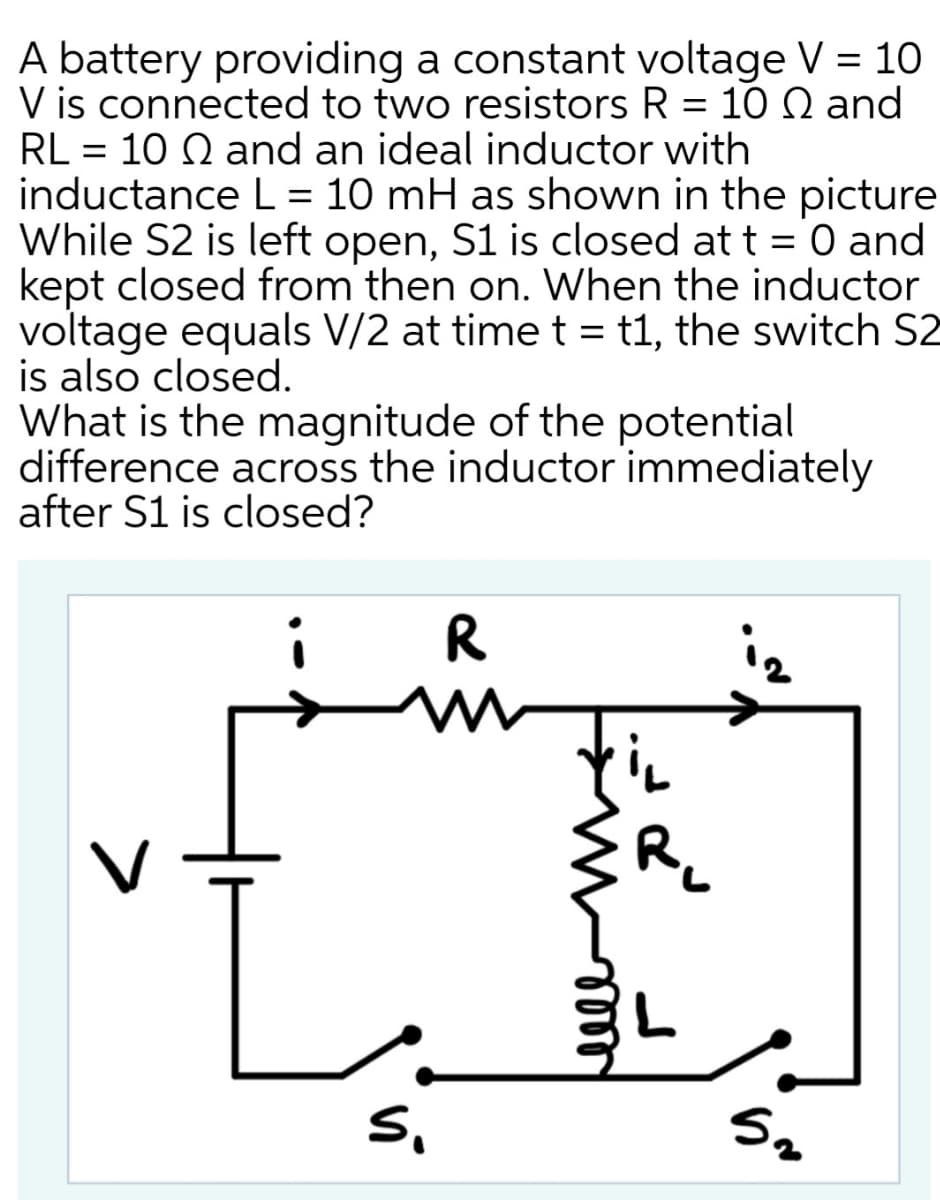 A battery providing a constant voltage V = 10
V is connected to two resistors R = 10 Q and
RL = 10 Q and an ideal inductor with
inductance L = 10 mH as shown in the picture
While S2 is left open, S1 is closed at t = 0 and
kept closed from then on. When the inductor
voltage equals V/2 at time t = t1, the switch S2
is also closed.
What is the magnitude of the potential
difference across the inductor immediately
after S1 is closed?
O and
%3D
i
R
