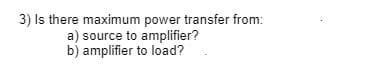 3) Is there maximum power transfer from:
a) source to amplifier?
b) amplifier to load?
