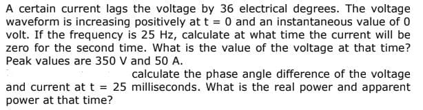 A certain current lags the voltage by 36 electrical degrees. The voltage
waveform is increasing positively at t 0 and an instantaneous value of 0
volt. If the frequency is 25 Hz, calculate at what time the current will be
zero for the second time. What is the value of the voltage at that time?
Peak values are 350 V and 50 A.
calculate the phase angle difference of the voltage
and current at t = 25 milliseconds. What is the real power and apparent
power at that time?
