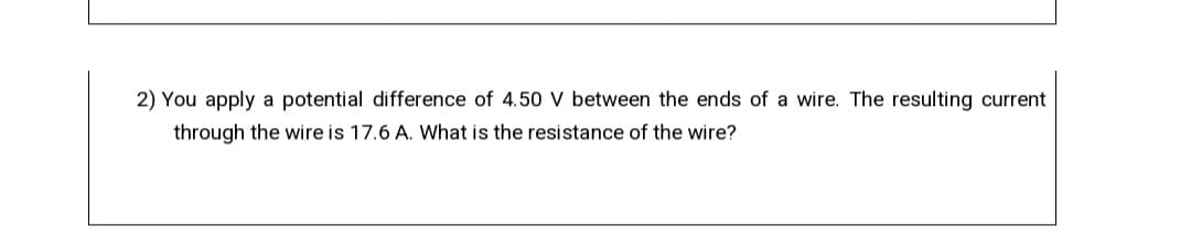 2) You apply a potential difference of 4.5O V between the ends of a wire. The resulting current
through the wire is 17.6 A. What is the resistance of the wire?
