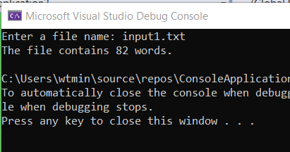 A Microsoft Visual Studio Debug Console
Enter a file name: input1.txt
The file contains 82 words.
C:\Users\wtmin\source\repos\ConsoleApplication
To automatically close the console when debug
le when debugging stops.
Press any key to close this window.
