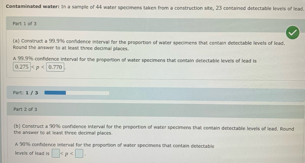 Contaminated water: In a sample of 44 water specimens taken from a construction site, 23 contained detectable levels of lead.
Part 1 of 3
(a) Construct a 99.9% confidence interval for the proportion of water specimens that contain detectable levels of lead.
Round the answer to at least three decimal places.
A 99.9% confidence interval for the proportion of water specimens that contain detectable levels of lead is
0.275 < p < 0.770
Part: 1/ 3
Part 2 of 3
(b) Construct a 90% confidence interval for the proportion of water specimens that contain detectable levels of lead. Round
the answer to at least three decimal places.
A 90% confidence interval for the proportion of water specimens that contain detectable
levels of lead is
