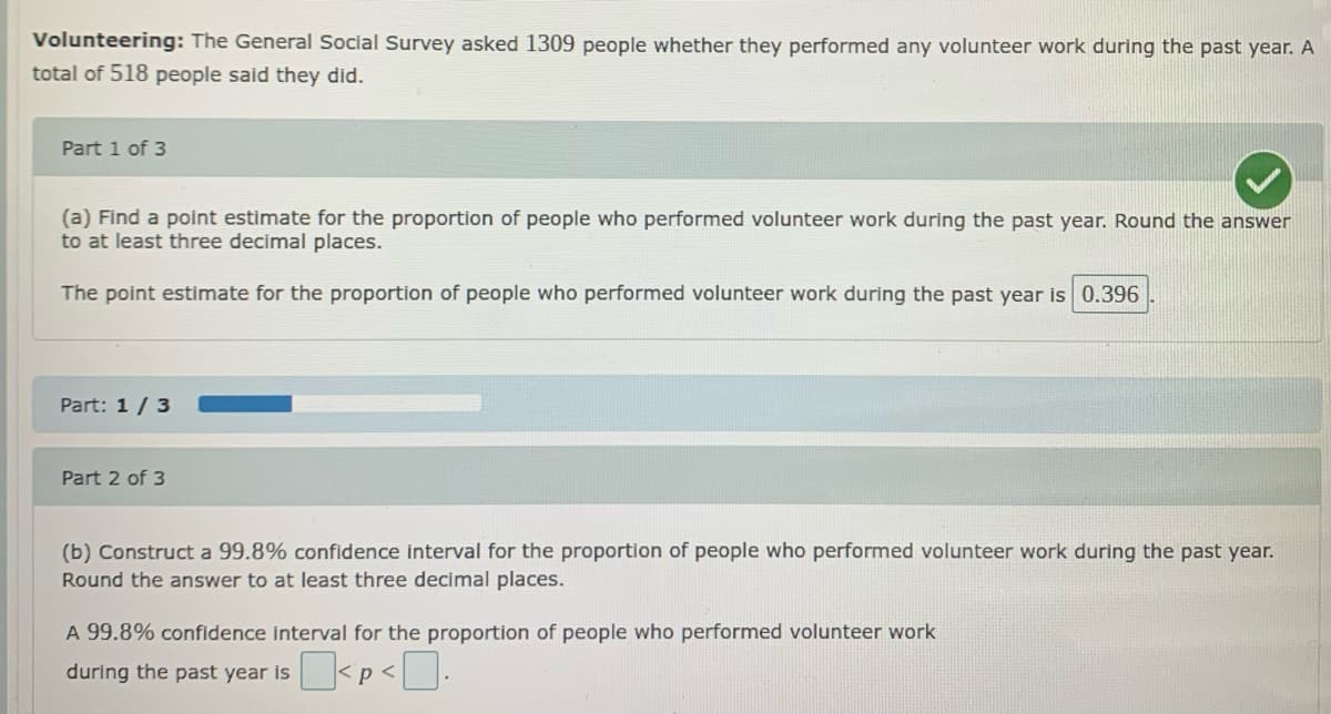 Volunteering: The General Social Survey asked 1309 people whether they performed any volunteer work during the past year. A
total of 518 people said they did.
Part 1 of 3
(a) Find a point estimate for the proportion of people who performed volunteer work during the past year. Round the answer
to at least three decimal places.
The point estimate for the proportion of people who performed volunteer work during the past year is 0.396
Part: 1 / 3
Part 2 of 3
(b) Construct a 99.8% confidence interval for the proportion of people who performed volunteer work during the past year.
Round the answer to at least three decimal places.
A 99.8% confidence interval for the proportion of people who performed volunteer work
during the past year is
