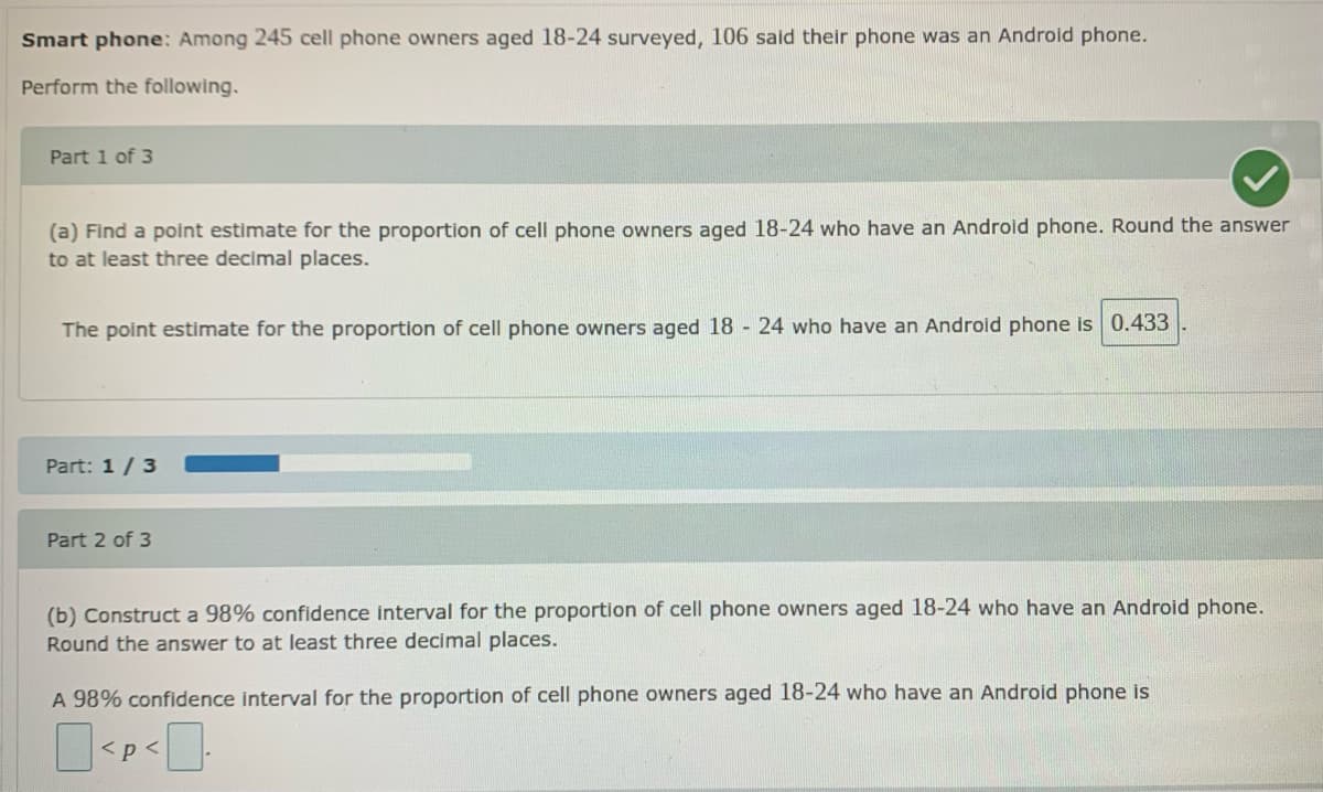 Smart phone: Among 245 cell phone owners aged 18-24 surveyed, 106 said their phone was an Android phone.
Perform the following.
Part 1 of 3
(a) Find a point estimate for the proportion of cell phone owners aged 18-24 who have an Android phone. Round the answer
to at least three decimal places.
The point estimate for the proportion of cell phone owners aged 18 - 24 who have an Android phone is 0.433
Part: 1/3
Part 2 of 3
(b) Construct a 98% confidence interval for the proportion of cell phone owners aged 18-24 who have an Android phone.
Round the answer to at least three decimal places.
A 98% confidence interval for the proportion of cell phone owners aged 18-24 who have an Android phone is
<p<
