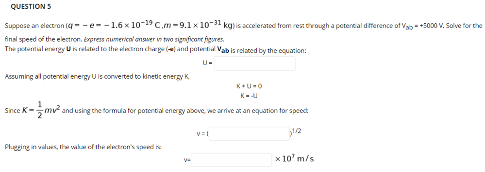 QUESTION 5
Suppose an electron (q = - e= -1.6× 10¬19 C,m=9.1× 10¬31 kg) is accelerated from rest through a potential difference of Vab = +5000 V. Solve for the
final speed of the electron. Express numerical answer in two significant figures.
The potential energy U is related to the electron charge (-e) and potential Vab is related by the equation:
U =
Assuming all potential energy U is converted to kinetic energy K,
K+U = 0
K= -U
Since K =
mv and using the formula for potential energy above, we arrive at an equation for speed:
v= (
1/2
Plugging in values, the value of the electron's speed is:
x 107 m/s
V=
