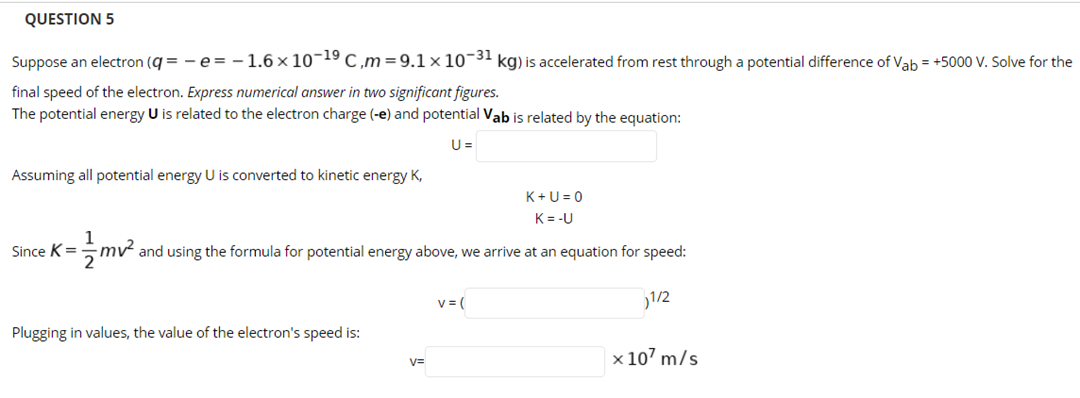 QUESTION 5
Suppose an electron (q = - e= -1.6 × 10¬19 c ,m=9.1 × 10¬31 kg) is accelerated from rest through a potential difference of Vab = +5000 V. Solve for the
final speed of the electron. Express numerical answer in two significant figures.
The potential energy U is related to the electron charge (-e) and potential Vab is related by the equation:
U =
Assuming all potential energy U is converted to kinetic energy K,
K+U = 0
K= -U
1
=5mv and using the formula for potential energy above, we arrive at an equation for speed:
Since K
v = (
1/2
Plugging in values, the value of the electron's speed is:
x 107 m/s
V=
