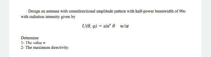 : Design an antenna with omnidirectional amplitude pattern with half-power beamwidth of 90o
with radiation intensity given by
U(0, o) = sin" 0 w/sr
Determine
1- The value n
2- The maximum directivity.
