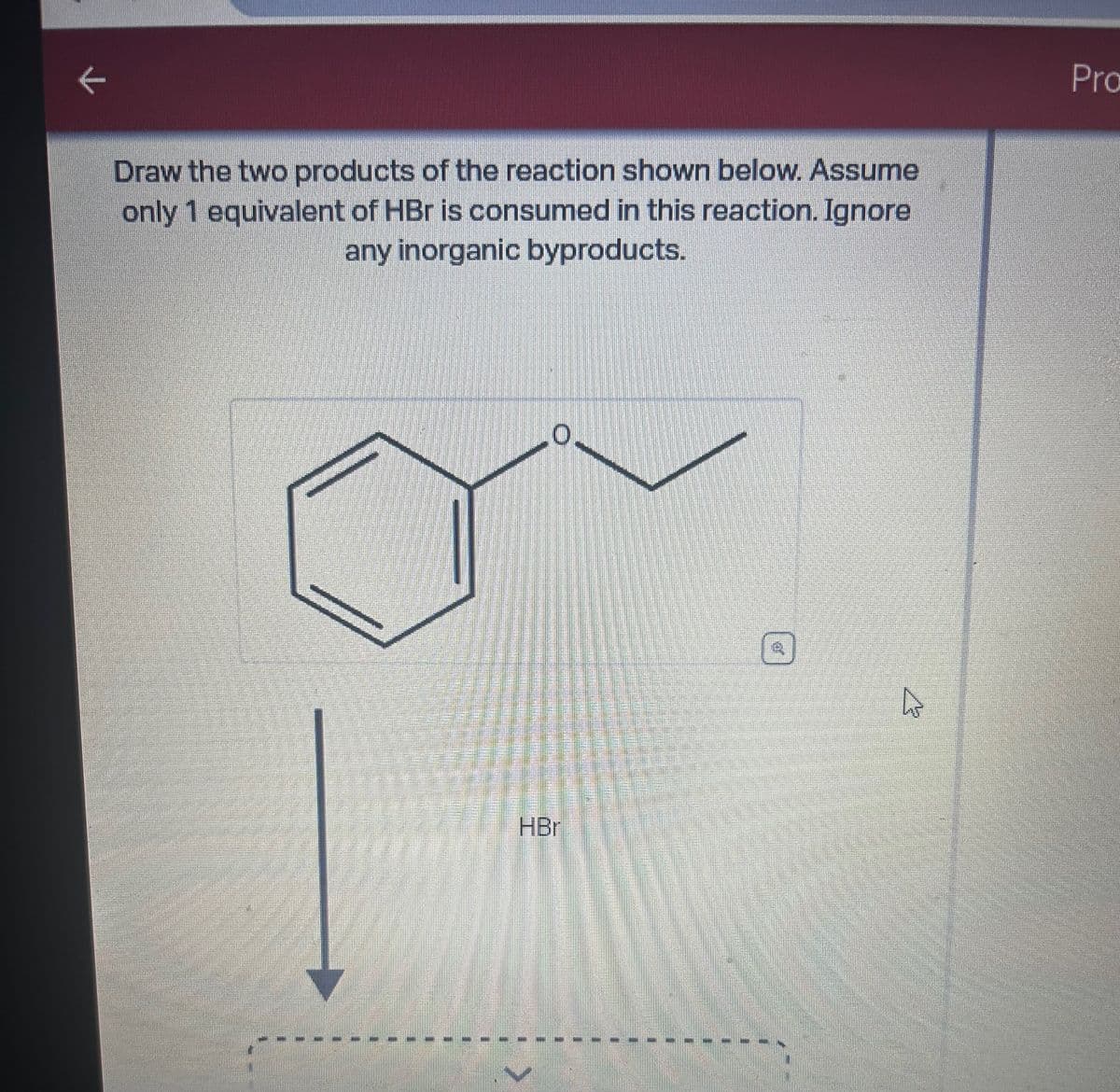 K
Draw the two products of the reaction shown below. Assume
only 1 equivalent of HBr is consumed in this reaction. Ignore
any inorganic byproducts.
0.
HBr
Ta
4
A
Pro