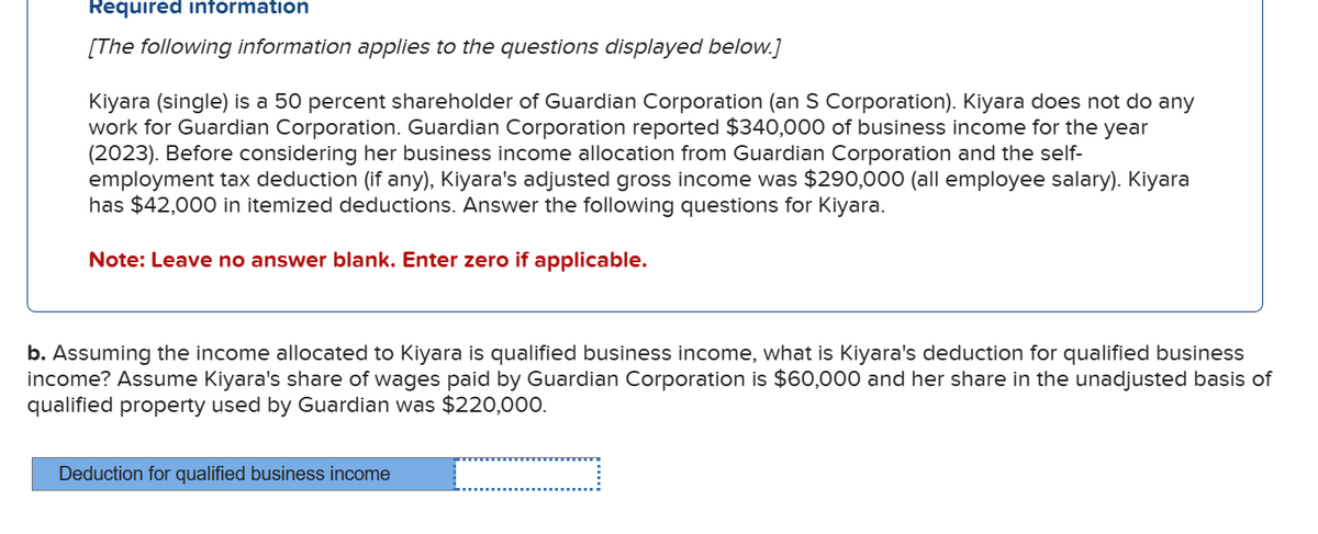 Required information
[The following information applies to the questions displayed below.]
Kiyara (single) is a 50 percent shareholder of Guardian Corporation (an S Corporation). Kiyara does not do any
work for Guardian Corporation. Guardian Corporation reported $340,000 of business income for the year
(2023). Before considering her business income allocation from Guardian Corporation and the self-
employment tax deduction (if any), Kiyara's adjusted gross income was $290,000 (all employee salary). Kiyara
has $42,000 in itemized deductions. Answer the following questions for Kiyara.
Note: Leave no answer blank. Enter zero if applicable.
b. Assuming the income allocated to Kiyara is qualified business income, what is Kiyara's deduction for qualified business
income? Assume Kiyara's share of wages paid by Guardian Corporation is $60,000 and her share in the unadjusted basis of
qualified property used by Guardian was $220,000.
Deduction for qualified business income