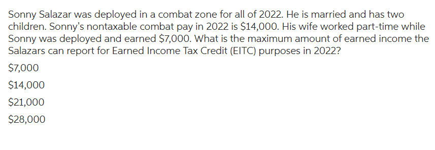 Sonny Salazar was deployed in a combat zone for all of 2022. He is married and has two
children. Sonny's nontaxable combat pay in 2022 is $14,000. His wife worked part-time while
Sonny was deployed and earned $7,000. What is the maximum amount of earned income the
Salazars can report for Earned Income Tax Credit (EITC) purposes in 2022?
$7,000
$14,000
$21,000
$28,000