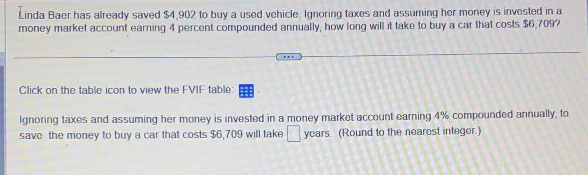 Linda Baer has already saved $4,902 to buy a used vehicle. Ignoring taxes and assuming her money is invested in a
money market account earning 4 percent compounded annually, how long will it take to buy a car that costs $6,709?
Click on the table icon to view the FVIF table:
NWA
Ignoring taxes and assuming her money is invested in a money market account earning 4% compounded annually, to
save the money to buy a car that costs $6,709 will take
years. (Round to the nearest integer.)
16 16 16 16
2016
ENEMAN
1625
100000
150 15