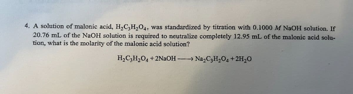 4. A solution of malonic acid, H₂C3H₂O4, was standardized by titration with 0.1000 M NaOH solution. If
20.76 mL of the NaOH solution is required to neutralize completely 12.95 mL of the malonic acid solu-
tion, what is the molarity of the malonic acid solution?
H₂C3H₂O4 +2NaOH-
→→ Na₂C3H₂O4 + 2H₂O