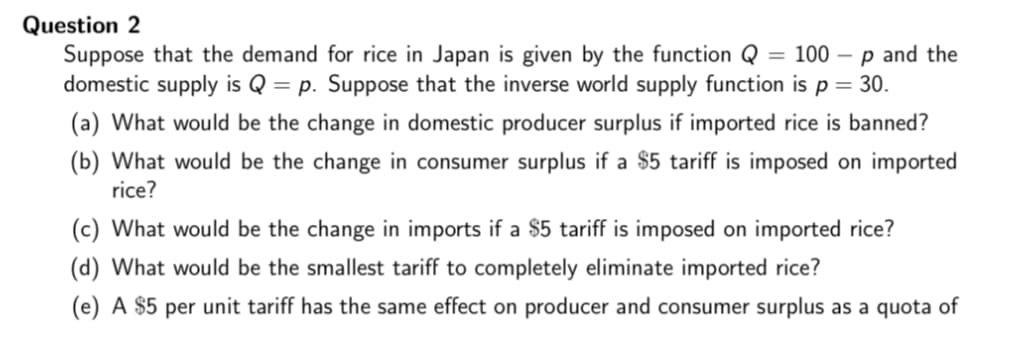 Question 2
Suppose that the demand for rice in Japan is given by the function Q = 100 -p and the
domestic supply is Q = p. Suppose that the inverse world supply function is p = 30.
(a) What would be the change in domestic producer surplus if imported rice is banned?
(b) What would be the change in consumer surplus if a $5 tariff is imposed on imported
rice?
(c) What would be the change in imports if a $5 tariff is imposed on imported rice?
(d) What would be the smallest tariff to completely eliminate imported rice?
(e) A $5 per unit tariff has the same effect on producer and consumer surplus as a quota of