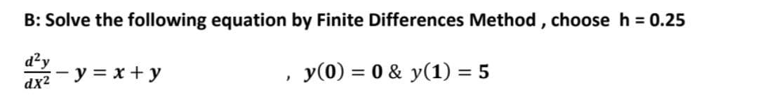 B: Solve the following equation by Finite Differences Method, choose h = 0.25
d²y
dx² y = x + y
}
y(0) = 0 & y(1) = 5