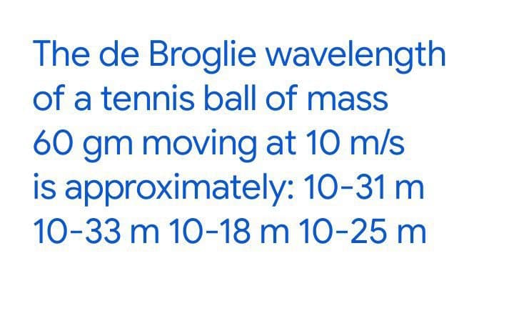 The de Broglie wavelength
of a tennis ball of mass
60 gm moving at 10 m/s
is approximately: 10-31 m
10-33 m 10-18 m 10-25 m