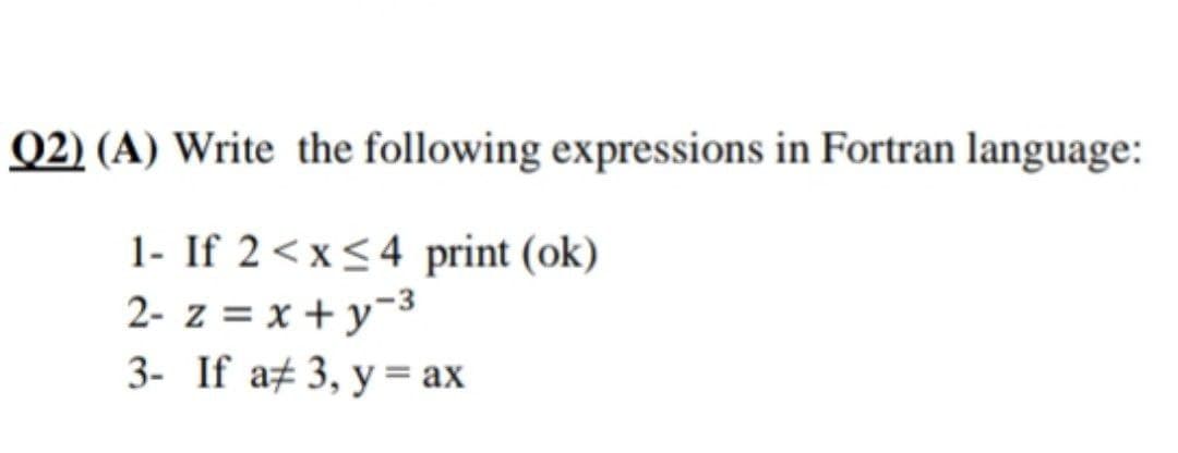 Q2) (A) Write the following expressions in Fortran language:
1- If 2 < x≤4 print (ok)
2- z = x+y=³
3- If a# 3, y = ax