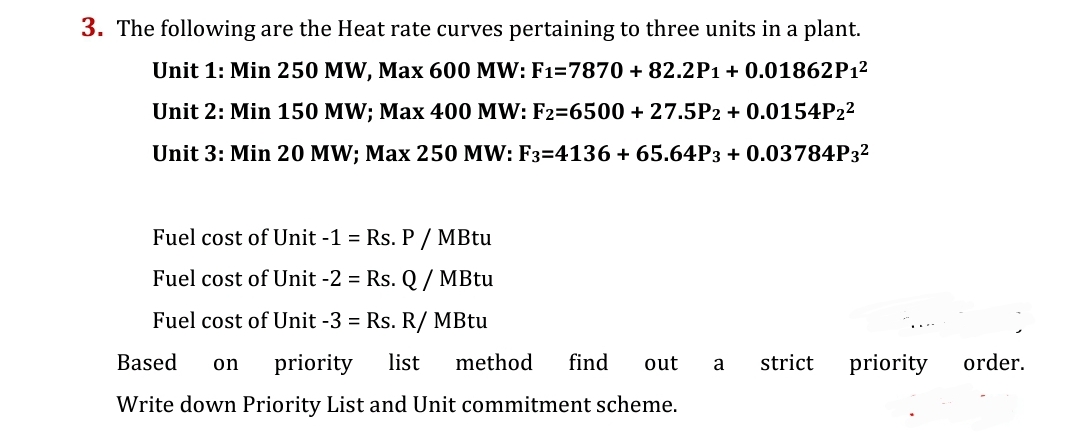 3. The following are the Heat rate curves pertaining to three units in a plant.
Unit 1: Min 250 MW, Max 600 MW: F1=7870 +82.2P1 + 0.01862P1²
Unit 2: Min 150 MW; Max 400 MW: F2=6500 + 27.5P2 + 0.0154P2²
Unit 3: Min 20 MW; Max 250 MW: F3=4136 + 65.64P3 + 0.03784P3²
Fuel cost of Unit -1 = Rs. P / MBtu
Fuel cost of Unit -2 = Rs. Q / MBtu
Fuel cost of Unit -3 = Rs. R/ MBtu
out a strict
priority
Based on priority list method find
Write down Priority List and Unit commitment scheme.
order.