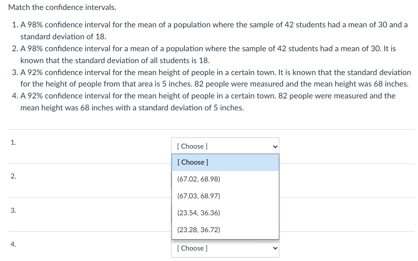 Match the confidence intervals.
1. A 98% confidence interval for the mean of a population where the sample of 42 students had a mean of 30 and a
standard deviation of 18.
2. A 98% confidence interval for a mean of a population where the sample of 42 students had a mean of 30. It is
known that the standard deviation of all students is 18.
3. A 92% confidence interval for the mean height of people in a certain town. It is known that the standard deviation
for the height of people from that area is 5 inches. 82 people were measured and the mean height was 68 inches.
4. A 92% confidence interval for the mean height of people in a certain town. 82 people were measured and the
mean height was 68 inches with a standard deviation of 5 inches.
1.
2.
3.
4.
[Choose ]
[Choose ]
(67.02, 68.98)
(67.03, 68.97)
(23.54, 36.36)
(23.28, 36.72)
[Choose ]