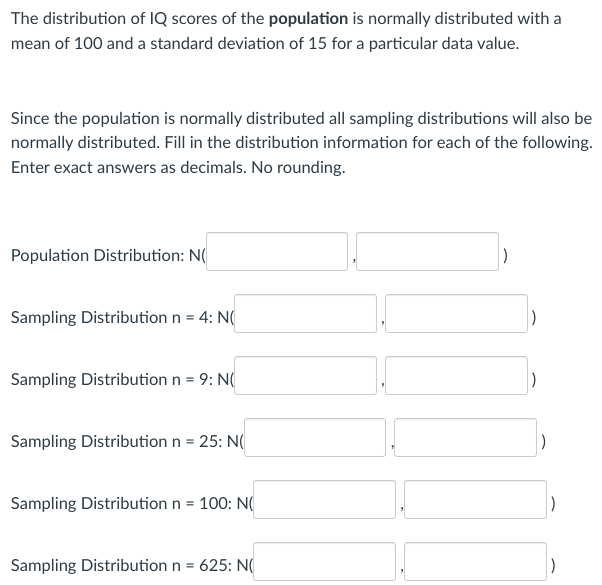 The distribution of IQ scores of the population is normally distributed with a
mean of 100 and a standard deviation of 15 for a particular data value.
Since the population is normally distributed all sampling distributions will also be
normally distributed. Fill in the distribution information for each of the following.
Enter exact answers as decimals. No rounding.
Population Distribution: N
Sampling Distribution n = 4: N(
Sampling Distribution n = 9: N
Sampling Distribution n = 25: N(
Sampling Distribution n = 100: N(
Sampling Distribution n = 625: N(