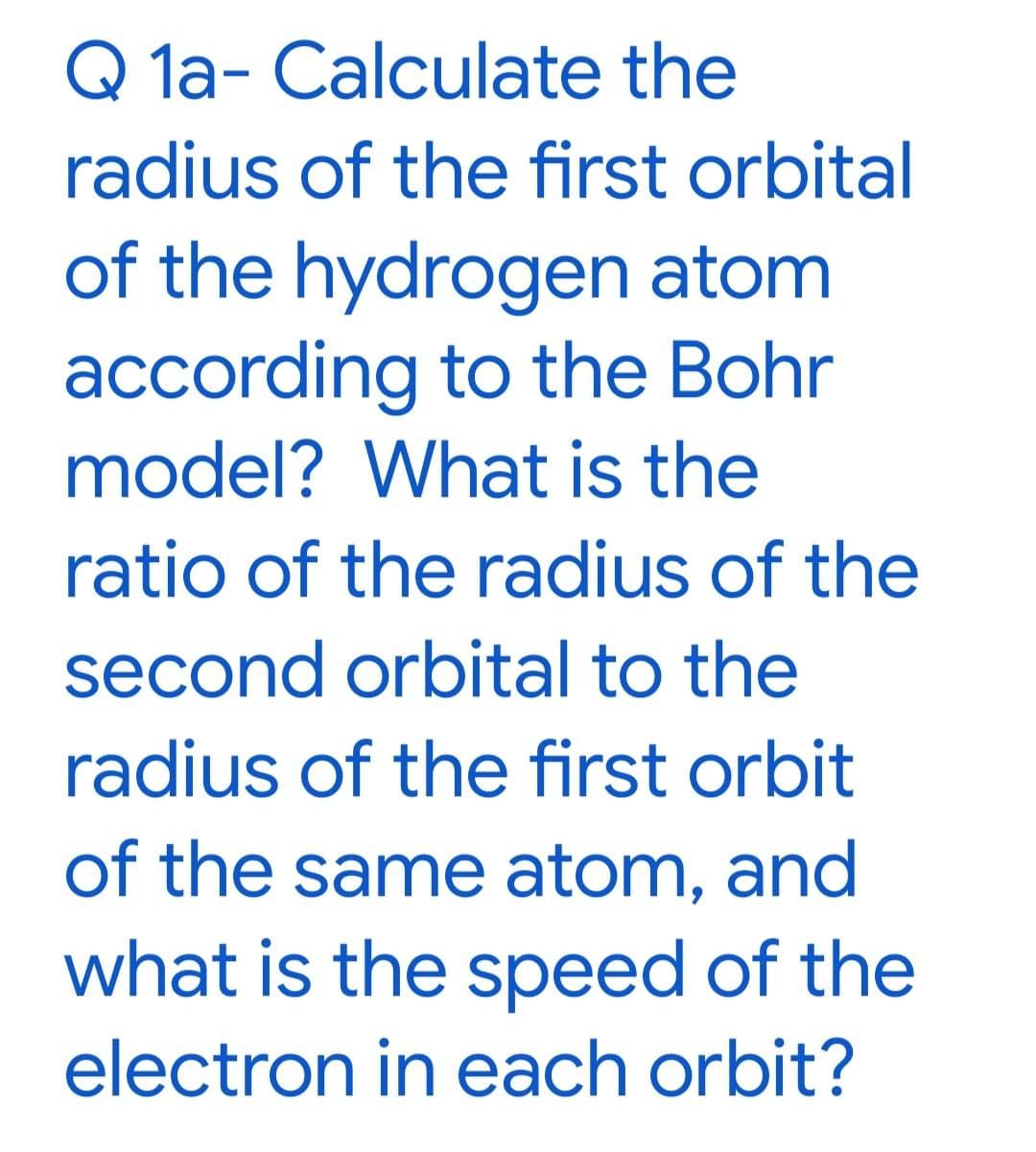 Q 1a- Calculate the
radius of the first orbital
of the hydrogen atom
according to the Bohr
model? What is the
ratio of the radius of the
second orbital to the
radius of the first orbit
of the same atom, and
what is the speed of the
electron in each orbit?
