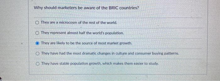 Why should marketers be aware of the BRIC countries?
O They are a microcosm of the rest of the world.
O They represent almost half the world's population.
They are likely to be the source of most market growth.
O They have had the most dramatic changes in culture and consumer buying patterns.
O They have stable population growth, which makes them easier to study.