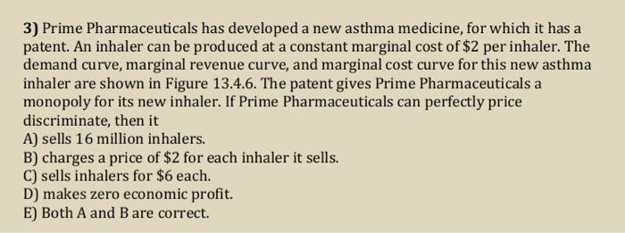 3) Prime Pharmaceuticals has developed a new asthma medicine, for which it has a
patent. An inhaler can be produced at a constant marginal cost of $2 per inhaler. The
demand curve, marginal revenue curve, and marginal cost curve for this new asthma
inhaler are shown in Figure 13.4.6. The patent gives Prime Pharmaceuticals a
monopoly for its new inhaler. If Prime Pharmaceuticals can perfectly price
discriminate, then it
A) sells 16 million inhalers.
B) charges a price of $2 for each inhaler it sells.
C) sells inhalers for $6 each.
D) makes zero economic profit.
E) Both A and B are correct.