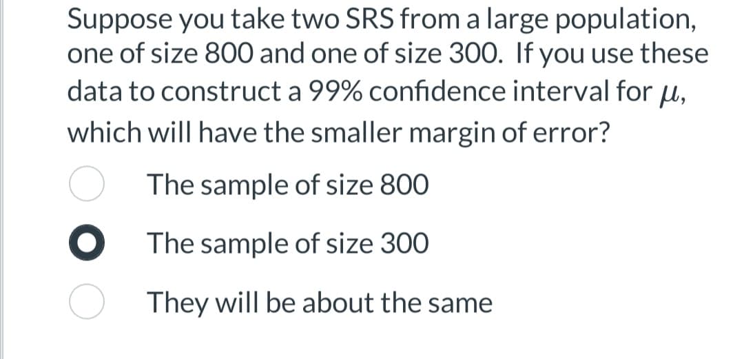 Suppose you take two SRS from a large population,
one of size 800 and one of size 300. If you use these
data to construct a 99% confidence interval for u,
which will have the smaller margin of error?
The sample of size 800
The sample of size 300
They will be about the same