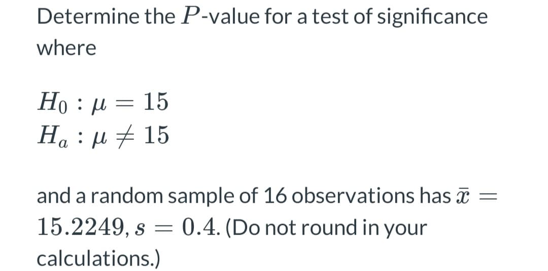 Determine the P-value for a test of significance
where
Ho : μ = 15
Ha : μ # 15
and a random sample of 16 observations has x =
15.2249, s = 0.4. (Do not round in your
calculations.)