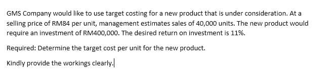 GMS Company would like to use target costing for a new product that is under consideration. At a
selling price of RM84 per unit, management estimates sales of 40,000 units. The new product would
require an investment of RM400,000. The desired return on investment is 11%.
Required: Determine the target cost per unit for the new product.
Kindly provide the workings clearly.
