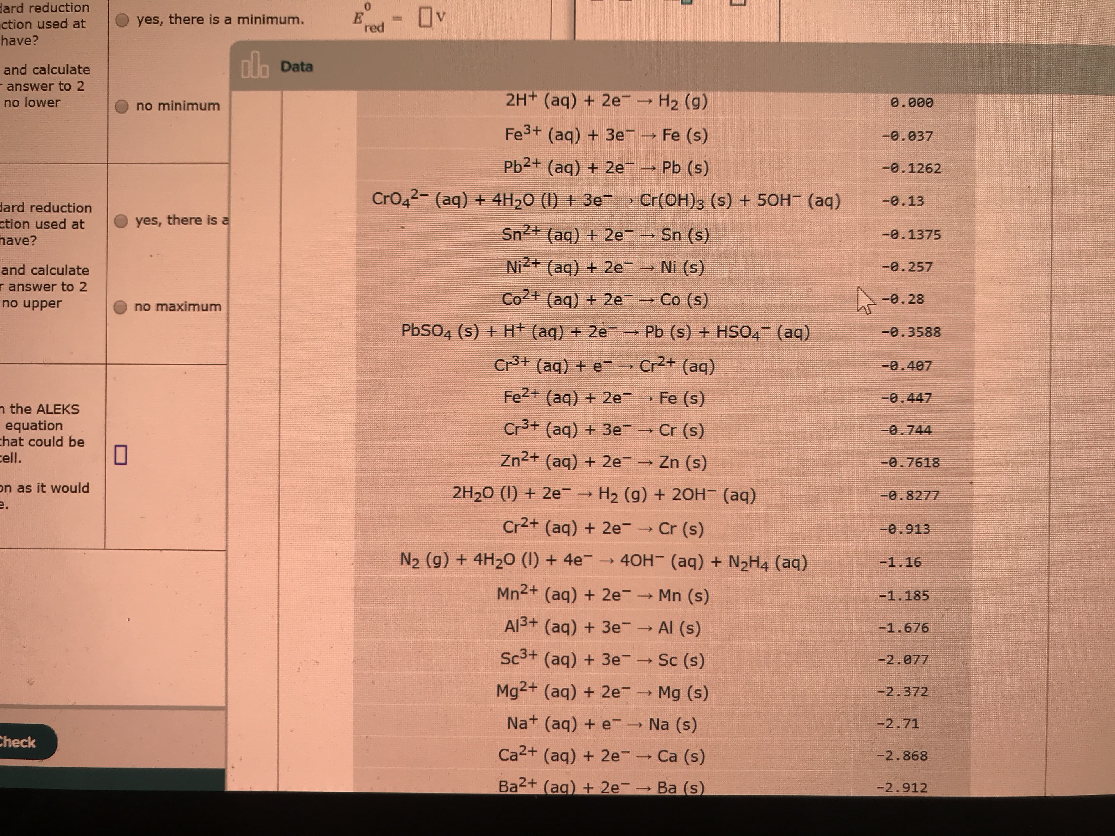 dard reduction
ction used at
Ov
yes, there is a minimum.
%3D
red
have?
ala
nh Data
and calculate
- answer to 2
no lower
2H+ (aq) + 2e- H2 (g)
0.000
no minimum
Fe3+ (aq) + 3e
Fe (s)
-0.037
Pb2+ (aq) + 2e
Pb (s)
-0.1262
CrO42- (aq) + 4H,0 (1) + 3e
→ Cr(OH)3 (s) + 50H (aq)
-0.13
dard reduction
ction used at
have?
yes, there is a
Sn2+ (aq) + 2e
Sn (s)
-0.1375
Ni2+ (aq) + 2e→ Ni (s)
-0.257
and calculate
r answer to 2
no upper
Co2+ (aq) + 2e
Co (s)
-0.28
no maximum
PBSO4 (s) + H+ (aq) + 2e
Pb (s) + HSO4 (aq)
-0.3588
Cr+ (aq) + e
Cr2+ (aq)
-0.407
Fe2+ (aq) + 2e
Fe (s)
-0.447
n the ALEKS
equation
chat could be
cell.
Cr3+ (aq) + 3e
Cr (s)
-0.744
Zn2+ (aq) + 2e
Zn (s)
-0.7618
on as it would
e.
2H20 (1) + 2e→ H2 (g) + 2OH- (aq)
-0.8277
Cr2+ (aq) + 2e
Cr (s)
=0.913
N2 (g) + 4H2O (I) + 4e → 40H- (aq) + N2H4 (aq)
-1.16
Mn2+ (aq) + 2e
Mn (s)
-1.185
Al3+ (aq) + 3e- Al (s)
-1.676
Sc3+ (aq) + 3e
Sc (s)
-2.077
Mg2+ (aq) + 2e
Mg (s)
-2.372
Na+ (aq) + e
Na (s)
-2.71
Check
Ca2+ (aq) + 2e
Ca (s)
-2.868
Ba2+ (ag) + 2e
Ba (s)
-2.912
