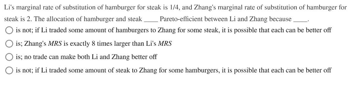 Li's marginal rate of substitution of hamburger for steak is 1/4, and Zhang's marginal rate of substitution of hamburger for
steak is 2. The allocation of hamburger and steak
Pareto-efficient between Li and Zhang because
is not; if Li traded some amount of hamburgers to Zhang for some steak, it is possible that each can be better off
is; Zhang's MRS is exactly 8 times larger than Li's MRS
is; no trade can make both Li and Zhang better off
is not; if Li traded some amount of steak to Zhang for some hamburgers, it is possible that each can be better off