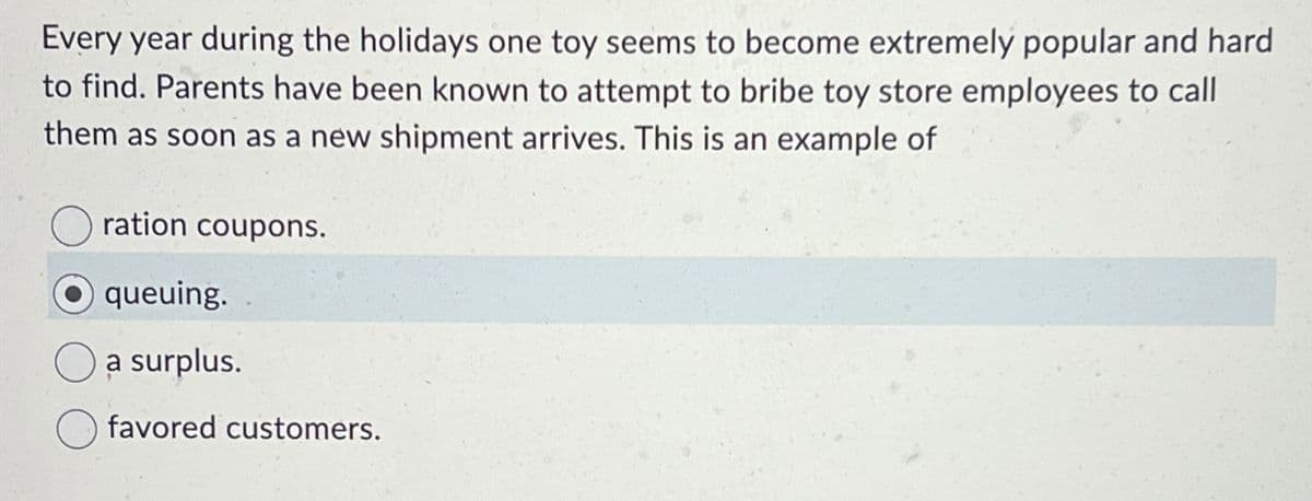 Every year during the holidays one toy seems to become extremely popular and hard
to find. Parents have been known to attempt to bribe toy store employees to call
them as soon as a new shipment arrives. This is an example of
ration coupons.
queuing.
a surplus.
favored customers.