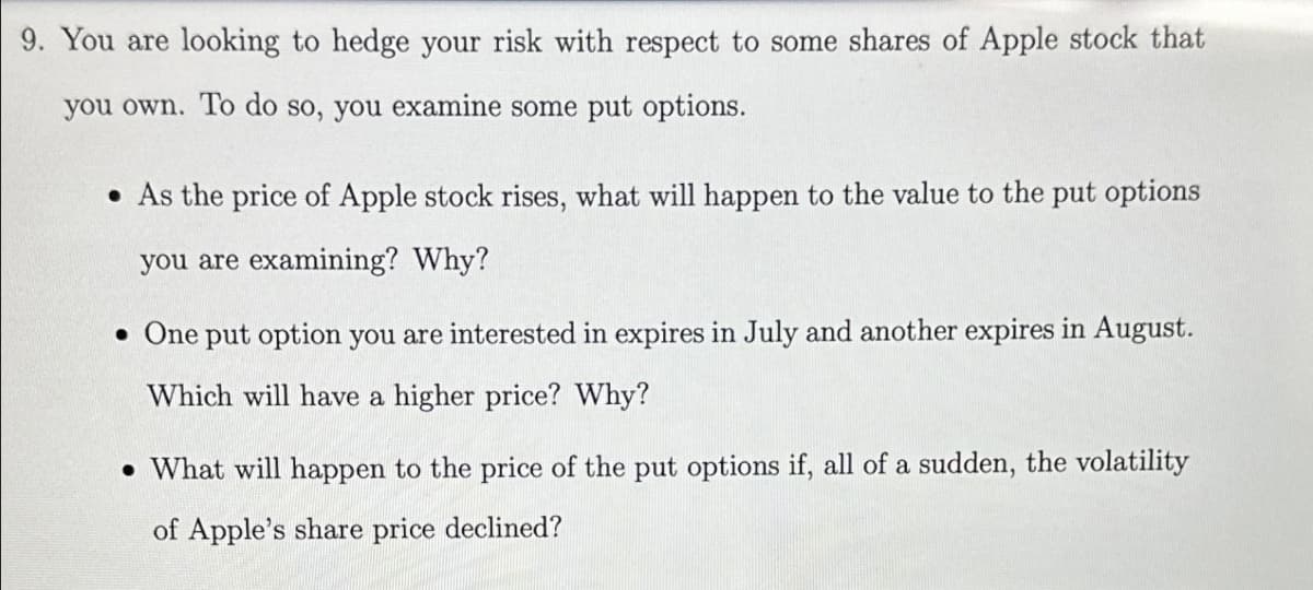 9. You are looking to hedge your risk with respect to some shares of Apple stock that
you own. To do so, you examine some put options.
. As the price of Apple stock rises, what will happen to the value to the put options
you are examining? Why?
• One put option you are interested in expires in July and another expires in August.
Which will have a higher price? Why?
• What will happen to the price of the put options if, all of a sudden, the volatility
of Apple's share price declined?