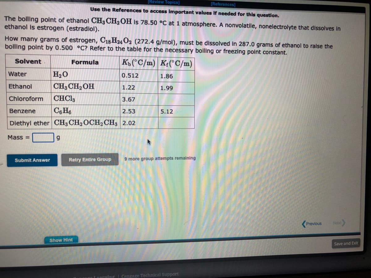 [Review Topics]
[References]
Use the References to access important values if needed for this question.
The boiling point of ethanol CH3 CH₂OH is 78.50 °C at 1 atmosphere. A nonvolatile, nonelectrolyte that dissolves in
ethanol is estrogen (estradiol).
How many grams of estrogen, C18H24 O2 (272.4 g/mol), must be dissolved in 287.0 grams of ethanol to raise the
boiling point by 0.500 °C? Refer to the table for the necessary boiling or freezing point constant.
Solvent
Formula
Kb (°C/m)
Kf(°C/m)
0.512
Water
H₂O
Ethanol
CH3 CH₂OH
1.22
Chloroform
CHC13
3.67
Benzene
C6H6
2.53
Diethyl ether CH3 CH2 OCH₂ CH3 2.02
Mass=
Submit Answer
9
Retry Entire Group
Show Hint
1.86
1.99
5.12
9 more group attempts remaining
Inarning Cengage Technical Support
Previous
Next
Save and Exit